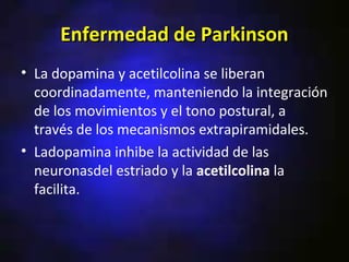 Enfermedad de Parkinson
• La dopamina y acetilcolina se liberan
  coordinadamente, manteniendo la integración
  de los movimientos y el tono postural, a
  través de los mecanismos extrapiramidales.
• Ladopamina inhibe la actividad de las
  neuronasdel estriado y la acetilcolina la
  facilita.
 