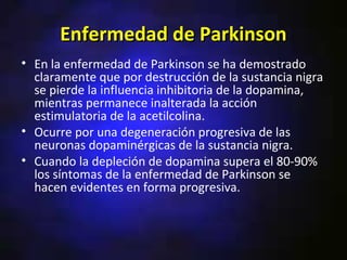 Enfermedad de Parkinson
• En la enfermedad de Parkinson se ha demostrado
  claramente que por destrucción de la sustancia nigra
  se pierde la influencia inhibitoria de la dopamina,
  mientras permanece inalterada la acción
  estimulatoria de la acetilcolina.
• Ocurre por una degeneración progresiva de las
  neuronas dopaminérgicas de la sustancia nigra.
• Cuando la depleción de dopamina supera el 80-90%
  los síntomas de la enfermedad de Parkinson se
  hacen evidentes en forma progresiva.
 