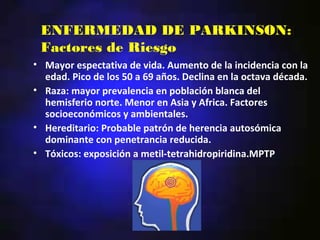 ENFERMEDAD DE PARKINSON:
 Factores de Riesgo
• Mayor espectativa de vida. Aumento de la incidencia con la
  edad. Pico de los 50 a 69 años. Declina en la octava década.
• Raza: mayor prevalencia en población blanca del
  hemisferio norte. Menor en Asia y Africa. Factores
  socioeconómicos y ambientales.
• Hereditario: Probable patrón de herencia autosómica
  dominante con penetrancia reducida.
• Tóxicos: exposición a metil-tetrahidropiridina.MPTP
 