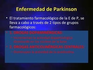 Enfermedad de Parkinson
• El tratamiento farmacológico de la E de P, se
  lleva a cabo a través de 2 tipos de grupos
  farmacológicos:
• 1. DROGAS DOPAMINÉRGICAS:
  – Incrementan la actividad dopaminérgica
    disminuida en los núcleos de la base.
• 2. DROGAS ANTICOLINÉRGICAS CENTRALES:
  – Disminuyen la actividad de la acetilcolina.
 
