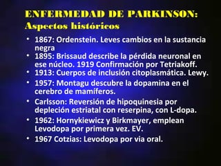 ENFERMEDAD DE PARKINSON:
Aspectos históricos
• 1867: Ordenstein. Leves cambios en la sustancia
  negra
• 1895: Brissaud describe la pérdida neuronal en
  ese núcleo. 1919 Confirmación por Tetriakoff.
• 1913: Cuerpos de inclusión citoplasmática. Lewy.
• 1957: Montagu descubre la dopamina en el
  cerebro de mamíferos.
• Carlsson: Reversión de hipoquinesia por
  depleción estriatal con reserpina, con L-dopa.
• 1962: Hornykiewicz y Birkmayer, emplean
  Levodopa por primera vez. EV.
• 1967 Cotzias: Levodopa por via oral.
 