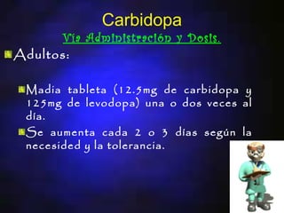 Carbidopa
      Vía Administración y Dosis.
Adultos:

 Madia tableta (12.5mg de carbidopa y
 125mg de levodopa) una o dos veces al
 día.
 Se aumenta cada 2 o 3 días según la
 necesided y la tolerancia.
 