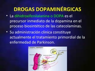 DROGAS DOPAMINÉRGICAS
• La dihidroxifenilalanina o DOPA es el
  precursor inmediato de la dopamina en el
  proceso biosintético de las catecolaminas.
• Su administración clínica constituye
  actualmente el tratamiento primordial de la
  enfermedad de Parkinson.
 