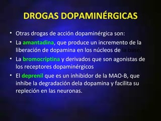 DROGAS DOPAMINÉRGICAS
• Otras drogas de acción dopaminérgica son:
• La amantadina, que produce un incremento de la
  liberación de dopamina en los núcleos de la base,
• La bromocriptina y derivados que son agonistas de
  los receptores dopaminérgicos
• El deprenil que es un inhibidor de la MAO-B, que
  inhibe la degradación dela dopamina y facilita su
  repleción en las neuronas.
 