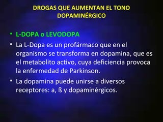 DROGAS QUE AUMENTAN EL TONO
             DOPAMINÉRGICO

• L-DOPA o LEVODOPA
• La L-Dopa es un profármaco que en el
  organismo se transforma en dopamina, que es
  el metabolito activo, cuya deficiencia provoca
  la enfermedad de Parkinson.
• La dopamina puede unirse a diversos
  receptores: a, ß y dopaminérgicos.
 