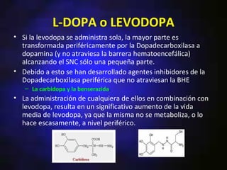 L-DOPA o LEVODOPA
• Si la levodopa se administra sola, la mayor parte es
  transformada periféricamente por la Dopadecarboxilasa a
  dopamina (y no atraviesa la barrera hematoencefálica)
  alcanzando el SNC sólo una pequeña parte.
• Debido a esto se han desarrollado agentes inhibidores de la
  Dopadecarboxilasa periférica que no atraviesan la BHE:
   – La carbidopa y la benserazida.
• La administración de cualquiera de ellos en combinación con
  levodopa, resulta en un significativo aumento de la vida
  media de levodopa, ya que la misma no se metaboliza, o lo
  hace escasamente, a nivel periférico.
 