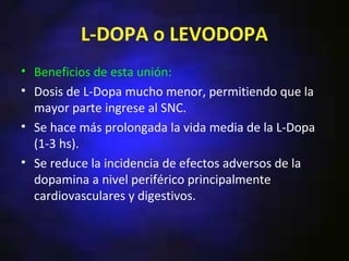 L-DOPA o LEVODOPA
• Beneficios de esta unión:
• Dosis de L-Dopa mucho menor, permitiendo que la
  mayor parte ingrese al SNC.
• Se hace más prolongada la vida media de la L-Dopa
  (1-3 hs).
• Se reduce la incidencia de efectos adversos de la
  dopamina a nivel periférico principalmente
  cardiovasculares y digestivos.
 