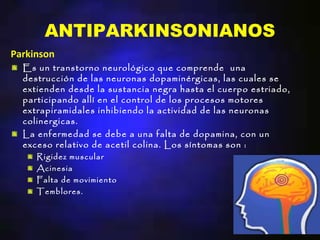 ANTIPARKINSONIANOS
Parkinson
  Es un transtorno neurológico que comprende una
  destrucción de las neuronas dopaminérgicas, las cuales se
  extienden desde la sustancia negra hasta el cuerpo estriado,
  participando allí en el control de los procesos motores
  extrapiramidales inhibiendo la actividad de las neuronas
  colinergicas.
  La enfermedad se debe a una falta de dopamina, con un
  exceso relativo de acetil colina. Los síntomas son :
     Rigidez muscular
     Acinesia
     Falta de movimiento
     Temblores.
 