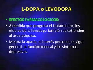 L-DOPA o LEVODOPA
• EFECTOS FARMACOLÓGICOS:
• A medida que progresa el tratamiento, los
  efectos de la levodopa también se extienden
  al área psíquica.
• Mejora la apatía, el interés personal, el vigor
  general, la función mental y los síntomas
  depresivos.
 