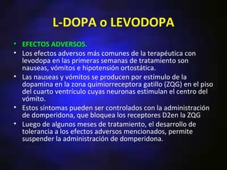 L-DOPA o LEVODOPA
• EFECTOS ADVERSOS.
• Los efectos adversos más comunes de la terapéutica con
  levodopa en las primeras semanas de tratamiento son
  nauseas, vómitos e hipotensión ortostática.
• Las nauseas y vómitos se producen por estímulo de la
  dopamina en la zona quimiorreceptora gatillo (ZQG) en el piso
  del cuarto ventrículo cuyas neuronas estimulan el centro del
  vómito.
• Estos síntomas pueden ser controlados con la administración
  de domperidona, que bloquea los receptores D2en la ZQG
• Luego de algunos meses de tratamiento, el desarrollo de
  tolerancia a los efectos adversos mencionados, permite
  suspender la administración de domperidona.
 