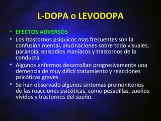L-DOPA o LEVODOPA
• EFECTOS ADVERSOS
• Los trastornos psíquicos mas frecuentes son la
  confusión mental, alucinaciones sobre todo visuales,
  paranoia, episodios maníacos y trastornos de la
  conducta.
• Algunos enfermos desarrollan progresivamente una
  demencia de muy difícil tratamiento y reacciones
  psicóticas graves.
• Se han observado algunos síntomas premonitorios
  de las reacciones psicóticas, como pesadillas, sueños
  vívidos y trastornos del sueño.
 