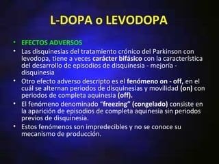 L-DOPA o LEVODOPA
• EFECTOS ADVERSOS
• Las disquinesias del tratamiento crónico del Parkinson con
  levodopa, tiene a veces carácter bifásico con la característica
  del desarrollo de episodios de disquinesia - mejoría -
  disquinesia
• Otro efecto adverso descripto es el fenómeno on - off, en el
  cuál se alternan periodos de disquinesias y movilidad (on) con
  periodos de completa aquinesia (off).
• El fenómeno denominado “freezing” (congelado) consiste en
  la aparición de episodios de completa aquinesia sin periodos
  previos de disquinesia.
• Estos fenómenos son impredecibles y no se conoce su
  mecanismo de producción.
 
