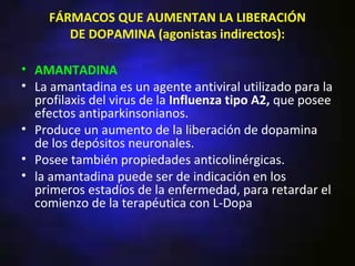 FÁRMACOS QUE AUMENTAN LA LIBERACIÓN
        DE DOPAMINA (agonistas indirectos):

• AMANTADINA
• La amantadina es un agente antiviral utilizado para la
  profilaxis del virus de la Influenza tipo A2, que posee
  efectos antiparkinsonianos.
• Produce un aumento de la liberación de dopamina
  de los depósitos neuronales.
• Posee también propiedades anticolinérgicas.
• la amantadina puede ser de indicación en los
  primeros estadíos de la enfermedad, para retardar el
  comienzo de la terapéutica con L-Dopa
 