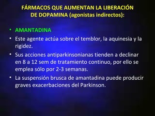 FÁRMACOS QUE AUMENTAN LA LIBERACIÓN
       DE DOPAMINA (agonistas indirectos):

• AMANTADINA
• Este agente actúa sobre el temblor, la aquinesia y la
  rigidez.
• Sus acciones antiparkinsonianas tienden a declinar
  en 8 a 12 sem de tratamiento continuo, por ello se
  emplea sólo por 2-3 semanas.
• La suspensión brusca de amantadina puede producir
  graves exacerbaciones del Parkinson.
 