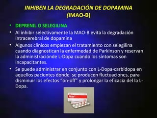 INHIBEN LA DEGRADACIÓN DE DOPAMINA
                     (IMAO-B)
• DEPRENIL O SELEGILINA
• Al inhibir selectivamente la MAO-B evita la degradación
  intracerebral de dopamina
• Algunos clínicos empiezan el tratamiento con selegilina
  cuando diagnostican la enfermedad de Parkinson y reservan
  la administraciónde L-Dopa cuando los síntomas son
  incapacitantes.
• Se puede administrar en conjunto con L-Dopa-carbidopa en
  aquellos pacientes donde se producen fluctuaciones, para
  disminuir los efectos “on-off” y prolongar la eficacia del la L-
  Dopa.
 
