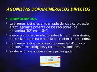 AGONISTAS DOPAMINÉRGICOS DIRECTOS
• BROMOCRIPTINA
• La bromocriptina es un derivado de los alcaloidesdel
  ergot, agonista potente de los receptores de
  dopamina (D2) en el SNC
• ejerce un poderoso efecto sobre la hipófisis anterior,
  donde la dopamina inhibe la liberación de prolactina.
• La bromocriptina se comporta como la L-Dopa con
  efectos farmacológicos y colaterales similares.
• Su duración de acción es más prolongada.
 