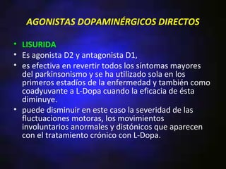 AGONISTAS DOPAMINÉRGICOS DIRECTOS

• LISURIDA
• Es agonista D2 y antagonista D1,
• es efectiva en revertir todos los síntomas mayores
  del parkinsonismo y se ha utilizado sola en los
  primeros estadíos de la enfermedad y también como
  coadyuvante a L-Dopa cuando la eficacia de ésta
  diminuye.
• puede disminuir en este caso la severidad de las
  fluctuaciones motoras, los movimientos
  involuntarios anormales y distónicos que aparecen
  con el tratamiento crónico con L-Dopa.
 
