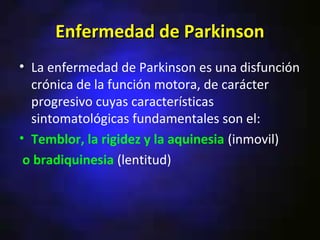 Enfermedad de Parkinson
• La enfermedad de Parkinson es una disfunción
  crónica de la función motora, de carácter
  progresivo cuyas características
  sintomatológicas fundamentales son el:
• Temblor, la rigidez y la aquinesia (inmovil)
 o bradiquinesia (lentitud)
 