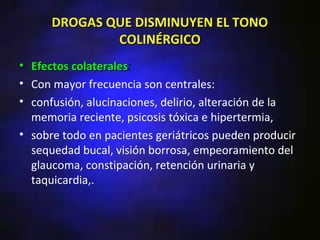 DROGAS QUE DISMINUYEN EL TONO
              COLINÉRGICO
• Efectos colaterales:
          colaterales
• Con mayor frecuencia son centrales:
• confusión, alucinaciones, delirio, alteración de la
  memoria reciente, psicosis tóxica e hipertermia,
• sobre todo en pacientes geriátricos pueden producir
  sequedad bucal, visión borrosa, empeoramiento del
  glaucoma, constipación, retención urinaria y
  taquicardia,.
 