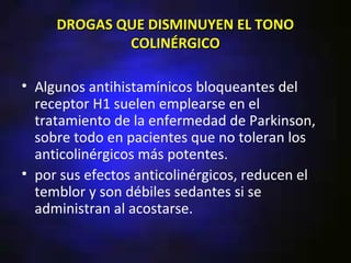 DROGAS QUE DISMINUYEN EL TONO
             COLINÉRGICO

• Algunos antihistamínicos bloqueantes del
  receptor H1 suelen emplearse en el
  tratamiento de la enfermedad de Parkinson,
  sobre todo en pacientes que no toleran los
  anticolinérgicos más potentes.
• por sus efectos anticolinérgicos, reducen el
  temblor y son débiles sedantes si se
  administran al acostarse.
 