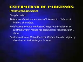 ENFERMEDAD DE PARKINSON:
Tratamiento quirúrgico
Cirugía Lesiva:
Talamotomía del núcleo ventral intermedio. Unilateral.
   Mejora el temblor.
Palidotomía Medial. Unilateral. Mejora la bradicinesia
   contralateral y reduce las disquinesias inducidas por L-
   dopa.
Subtalamotomía. Uni o Bilateral. Reduce temblor, rigidez y
   disquinesias inducidas por L-dopa.
 