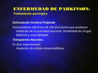 ENFERMEDAD DE PARKINSON:
Tratamiento quirúrgico

Estimulación Cerebral Profunda
Estimuladores eléctricos de alta frecuencia que producen
   inhibición de la actividad neuronal. Posibilidad de cirugía
   bilateral y reversibilidad.
Transplantes Neurales.
En fase experimental.
   Implantes de células mesencefálicas.
 