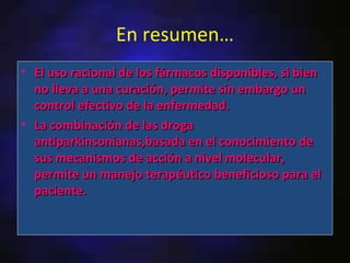 En resumen…
• El uso racional de los fármacos disponibles, si bien
  no lleva a una curación, permite sin embargo un
  control efectivo de la enfermedad.
• La combinación de las droga
  antiparkinsonianas,basada en el conocimiento de
  sus mecanismos de acción a nivel molecular,
  permite un manejo terapéutico beneficioso para el
  paciente.
 