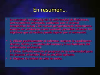 En resumen…
• La estrategia terapéutica de la enfermedad de Parkinson,
  correctamente orientada, contando con el arsenal
  terapéutico actual y las nuevas perspectivasde tratamiento,
  aunque no conduzcan a una curación, permiten alcanzar los
  objetivos que el médico puede aspirar por el momento:

• 1- Aliviar positivamente al enfermo, mejorar la condiciones
  clínicas, físicas y mentales del mismo y a sus familiares del
  sufrimiento asistencial.
• 2- Evitar definitivamente el progreso de la enfermedad para
  no alcanzar el estado final de parálisis agitante.
• 3- Mejorar la calidad de vida de todos.
 