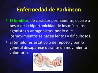Enfermedad de Parkinson
• El temblor, de carácter permanente, ocurre a
  pesar de la hipertonicidad de los músculos
  agonistas y antagonistas, por lo que
  losmovimientos se hacen lentos y dificultosos.
• El temblor es estático o de reposo y por lo
  general desaparece durante un movimiento
  voluntario.
 