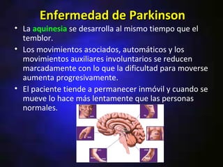 Enfermedad de Parkinson
• La aquinesia se desarrolla al mismo tiempo que el
  temblor.
• Los movimientos asociados, automáticos y los
  movimientos auxiliares involuntarios se reducen
  marcadamente con lo que la dificultad para moverse
  aumenta progresivamente.
• El paciente tiende a permanecer inmóvil y cuando se
  mueve lo hace más lentamente que las personas
  normales.
 
