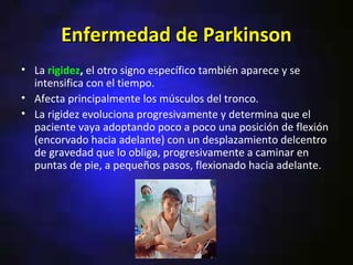 Enfermedad de Parkinson
• La rigidez, el otro signo específico también aparece y se
  intensifica con el tiempo.
• Afecta principalmente los músculos del tronco.
• La rigidez evoluciona progresivamente y determina que el
  paciente vaya adoptando poco a poco una posición de flexión
  (encorvado hacia adelante) con un desplazamiento delcentro
  de gravedad que lo obliga, progresivamente a caminar en
  puntas de pie, a pequeños pasos, flexionado hacia adelante.
 