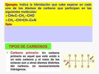 Ejemplo: Indica la hibridación que cabe esperar en cada
uno de los átomos de carbono que participan en las
siguientes moléculas:
CH≡C–CH2 –CHO
CH3 –CH=CH–C≡N
Rpta:




  TIPOS DE CARBONOS
 • Carbono primario: Un carbono
   primario es aquel que está unido a
   un solo carbono y el resto de los
   enlaces son a otros átomos distintos
   del carbono, no necesariamente
   hidrógenos.
 