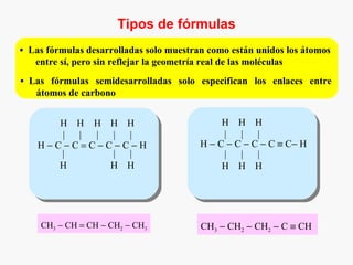Tipos de fórmulas
•   Las fórmulas desarrolladas solo muestran como están unidos los átomos
     entre sí, pero sin reflejar la geometría real de las moléculas
•   Las fórmulas semidesarrolladas solo especifican los enlaces entre
     átomos de carbono


         H H H H H                              H H H
         | | | | |                              |   |   |
      H−C−C=C−C−C−H                        H − C − C − C − C ≡ C− H
         |     | |                              |   |   |
         H     H H                              H H H




      CH3 − CH = CH − CH2 − CH3            CH3 − CH2 − CH2 − C ≡ CH
 