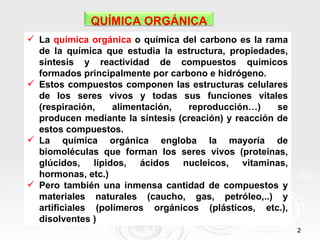 QUÍMICA ORGÁNICA
 La química orgánica o química del carbono es la rama
  de la química que estudia la estructura, propiedades,
  síntesis y reactividad de compuestos químicos
  formados principalmente por carbono e hidrógeno.
 Estos compuestos componen las estructuras celulares
  de los seres vivos y todas sus funciones vitales
  (respiración,    alimentación,  reproducción…)      se
  producen mediante la síntesis (creación) y reacción de
  estos compuestos.
 La química orgánica engloba la mayoría de
  biomoléculas que forman los seres vivos (proteínas,
  glúcidos, lípidos, ácidos nucleicos, vitaminas,
  hormonas, etc.)
 Pero también una inmensa cantidad de compuestos y
  materiales naturales (caucho, gas, petróleo,..) y
  artificiales (polímeros orgánicos (plásticos, etc.),
  disolventes )
                                                           2
 