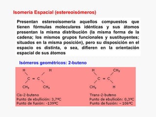 Isomería Espacial (estereoisómeros)
 Presentan estereoisomería aquellos compuestos que
 tienen fórmulas moleculares idénticas y sus átomos
 presentan la misma distribución (la misma forma de la
 cadena; los mismos grupos funcionales y sustituyentes;
 situados en la misma posición), pero su disposición en el
 espacio es distinta, o sea, difieren en la orientación
 espacial de sus átomos

  Isómeros geométricos: 2-buteno
 