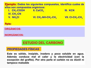 Ejemplo: Dados los siguientes compuestos, identifica cuales de
ellos son compuestos orgánicos:
   I. CH3-COOH        II. CaCO3                 III. KCN
   IV. CH3-CN
   V. NH4Cl           VI. CH3-NH-CH2-CH3         VII. Cl-CH2-CH3

Rpta:

ORGÁNICOS:

INORGÁNICOS:


              ESTUDIO DEL CARBONO
 PROPIEDADES FÍSICAS
 Este es sólido, insípido, inodoro y poco soluble en agua.
 Además conduce mal el calor y la electricidad (con la
 excepción del grafito). Por otra parte el carbón no es dúctil ni
 tampoco maleable
 
