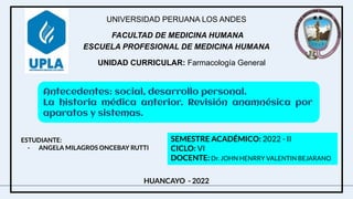 UNIVERSIDAD PERUANA LOS ANDES
FACULTAD DE MEDICINA HUMANA
ESCUELA PROFESIONAL DE MEDICINA HUMANA
UNIDAD CURRICULAR: Farmacología General
ESTUDIANTE:
- ANGELA MILAGROS ONCEBAY RUTTI
SEMESTRE ACADÉMICO: 2022 - II
CICLO: VI
DOCENTE: Dr. JOHN HENRRY VALENTIN BEJARANO
HUANCAYO - 2022
Antecedentes: social, desarrollo personal.
La historia médica anterior. Revisión anamnésica por
aparatos y sistemas.
 
