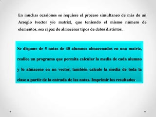 En muchas ocasiones se requiere el proceso simultaneo de más de un
Arreglo (vector y/o matriz), que teniendo el mismo número de
elementos, sea capaz de almacenar tipos de datos distintos.



Se dispone de 5 notas de 40 alumnos almacenados en una matriz,

realice un programa que permita calcular la media de cada alumno

y lo almacene en un vector, también calcule la media de toda la

clase a partir de la entrada de las notas. Imprimir los resultados.
 