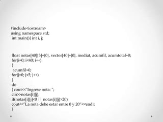 #include<iostream>
using namespace std;
 int main(){ int i, j;



float notas[40][5]={0}, vector[40]={0}, mediat, acumfil, acumtotal=0;
for(i=0; i<40; i++)
{
 acumfil=0;
for(j=0; j<5; j++)
{
do
{ cout<<"Ingrese nota: ";
cin>>notas[i][j];
if(notas[i][j]<0 || notas[i][j]>20)
cout<<"La nota debe estar entre 0 y 20”<<endl;
}
 