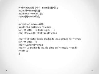 while(notas[i][j]<0 || notas[i][j]>20);
acumfil+=notas[i][j];
acumtotal+=notas[i][j]; }
vector[i]=acumfil/5;
}
mediat=acumtotal/200;
 cout<<"La matriz es: "<<endl;
for(i=0; i<40; i++){ for(j=0; j<5; j++)
cout<<notas[i][j]<<"t"; cout<<endl;
}
cout<<"El vector con la media de los alumnos es: "<<endl;
for(i=0; i<40; i++)
cout<<vector[i]<<endl;
cout<<"La media de toda la clase es: "<<mediat<<endl;
return 0;
 }
 