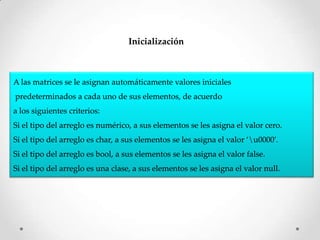 Inicialización



A las matrices se le asignan automáticamente valores iniciales
predeterminados a cada uno de sus elementos, de acuerdo
a los siguientes criterios:
Si el tipo del arreglo es numérico, a sus elementos se les asigna el valor cero.
Si el tipo del arreglo es char, a sus elementos se les asigna el valor ‘u0000′.
Si el tipo del arreglo es bool, a sus elementos se les asigna el valor false.
Si el tipo del arreglo es una clase, a sus elementos se les asigna el valor null.
 