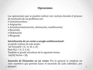 Operaciones


Las operaciones que se pueden realizar con vectores durante el proceso
de resolución de un problema son:
Lectura/escritura
Asignación
Actualización(inserción, eliminación, modificación)
Recorrido
Ordenación
Búsqueda

Inicialización de un vector o arreglo unidimensional:
se puede realizar de este modo:
 int Vector[5] = {3, -4, 10, 1, 0};
float N[ ] = {1, 2, 3, 6};
También se puede inicializar de la siguiente forma:
 int[10] Vector = {0};

Inserción de Elementos en un vector: Por lo general se emplean un
ciclo repetitivo que permita hacer el recorrido de cada subíndice, por
ejemplo:
 