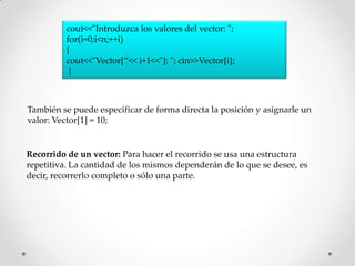 cout<<"Introduzca los valores del vector: ";
          for(i=0;i<n;++i)
          {
          cout<<"Vector[“<< i+1<<"]: "; cin>>Vector[i];
           }



También se puede especificar de forma directa la posición y asignarle un
valor: Vector[1] = 10;


Recorrido de un vector: Para hacer el recorrido se usa una estructura
repetitiva. La cantidad de los mismos dependerán de lo que se desee, es
decir, recorrerlo completo o sólo una parte.
 