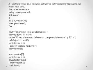 3.- Dado un vector de N números, calcular su valor máximo y la posición que
ocupa en la tabla.
#include<iostream>
using namespace std;
 int main()
 {
int i, n, vector[30],
max, posición=0;
Do
{
cout<<"Ingrese el total de elementos: ";
cin>>n; if(n<1 || n>30)
cout<<"Error, el numero debe estar comprendido entre 1 y 30n ";
}while(n<1 || n>30);
for(i=0; i<n; i++)
{ cout<<"Ingrese numero: ";
cin>>vector[i];
}
 max=vector[0];
for(i=1; i<n; i++)
if(vector[i]>max)
{ max=vector[i];
posicion=i;
 