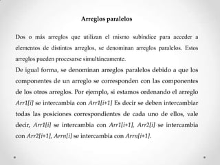 Arreglos paralelos

Dos o más arreglos que utilizan el mismo subíndice para acceder a
elementos de distintos arreglos, se denominan arreglos paralelos. Estos
arreglos pueden procesarse simultáneamente.
De igual forma, se denominan arreglos paralelos debido a que los
componentes de un arreglo se corresponden con las componentes
de los otros arreglos. Por ejemplo, si estamos ordenando el arreglo
Arr1[i] se intercambia con Arr1[i+1] Es decir se deben intercambiar
todas las posiciones correspondientes de cada uno de ellos, vale
decir, Arr1[i] se intercambia con Arr1[i+1], Arr2[i] se intercambia
con Arr2[i+1], Arrn[i] se intercambia con Arrn[i+1].
 