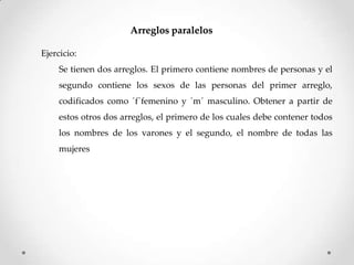 Arreglos paralelos

Ejercicio:
     Se tienen dos arreglos. El primero contiene nombres de personas y el
     segundo contiene los sexos de las personas del primer arreglo,
     codificados como ´f´femenino y ´m´ masculino. Obtener a partir de
     estos otros dos arreglos, el primero de los cuales debe contener todos
     los nombres de los varones y el segundo, el nombre de todas las
     mujeres
 