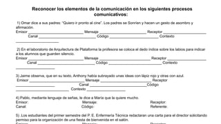Reconocer los elementos de la comunicación en los siguientes procesos
comunicativos:
1) Omar dice a sus padres: “Quiero ir pronto al cine”. Los padres se Sonríen y hacen un gesto de asombro y
afirmación.
Emisor ___________________________ Mensaje _______________________ Receptor _____________________
Canal ____________________________ Código ________________________ Contexto
_____________________
2) En el laboratorio de Arquitectura de Plataforma la profesora se coloca el dedo índice sobre los labios para indicar
a los alumnos que guarden silencio.
Emisor ___________________________ Mensaje _________________________ Receptor ___________________
Canal ____________________________ Código __________________________ Contexto
___________________
3) Jaime observa, que en su texto, Anthony había subrayado unas ideas con lápiz rojo y otras con azul.
Emisor ___________________________ Mensaje _________________________ Receptor
___________________ Canal ____________________________Código
__________________________ Contexto ___________________
4) Pablo, mediante lenguaje de señas, le dice a María que la quiere mucho.
Emisor: Mensaje: Receptor:
Canal: Código: Referente:
5) .Los estudiantes del primer semestre del P. E. Enfermería Técnica redactaran una carta para el director solicitando
permiso para la organización de una fiesta de bienvenida en el salón.
 