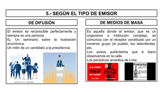 5.- SEGÚN EL TIPO DE EMISOR
El emisor es reconocible perfectamente y
siempre es una persona.
Ej. Un seminario sobre la ilustración
económica.
Un mitin de un candidato a la presidencia.
Es aquella donde el emisor, que es un
organismo o institución compleja, se
comunica con el receptor constituido por un
inmenso grupo (el pueblo, los televidentes,
etc.
Los avisos publicitarios que a diario
observamos en la calle.
Los periódicos amarillos de Lima.
DE DIFUSIÓN DE MEDIOS DE MASA
 