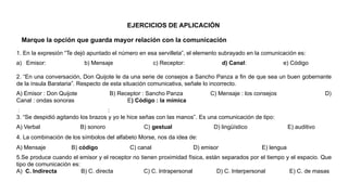 1. En la expresión “Te dejó apuntado el número en esa servilleta”, el elemento subrayado en la comunicación es:
a) Emisor: b) Mensaje c) Receptor: d) Canal: e) Código
2. “En una conversación, Don Quijote le da una serie de consejos a Sancho Panza a fin de que sea un buen gobernante
de la ínsula Barataria”. Respecto de esta situación comunicativa, señale lo incorrecto.
A) Emisor : Don Quijote B) Receptor : Sancho Panza C) Mensaje : los consejos D)
Canal : ondas sonoras E) Código : la mímica
: :
3. “Se despidió agitando los brazos y yo le hice señas con las manos”. Es una comunicación de tipo:
A) Verbal B) sonoro C) gestual D) lingüístico E) auditivo
4. La combinación de los símbolos del alfabeto Morse, nos da idea de:
A) Mensaje B) código C) canal D) emisor E) lengua
5.Se produce cuando el emisor y el receptor no tienen proximidad física, están separados por el tiempo y el espacio. Que
tipo de comunicación es:
A) C. Indirecta B) C. directa C) C. Intrapersonal D) C. Interpersonal E) C. de masas
Marque la opción que guarda mayor relación con la comunicación
EJERCICIOS DE APLICACIÓN
 