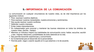 9.- IMPORTANCIA DE LA COMUNICACIÓN
La comunicación en cualquier circunstancia de nuestra vidas, es de vital importancia por los
siguientes motivos:
 Para expresar nuestros objetivos.
 Para expresar nuestras necesidades, nuestra emociones y sentimientos.
 Nos ayuda resolver nuestro conflictos.
 Defender nuestro intereses.
 Evitar malas interpretaciones.
 Es indispensable para procurar y mantener las buenas relaciones en todos los ámbitos de
nuestra vidas, (familia , trabajo).
 Mientras un individuo mejore sus habilidades de comunicación como; hablar, escuchar, escribir
y leer, mejores relaciones y posibilidades de éxito obtendrá en la vida.
 Nos permite transmitir experiencias y conocimiento.
 Es fundamental para el desarrollo de la personalidad.
 Permite pedir, negar o asentir aquello en lo que estamos o no de acuerdo.
 